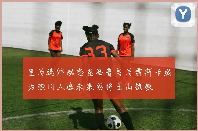 皇马选帅动态克洛普与马雷斯卡成为热门人选未来或将出山执教