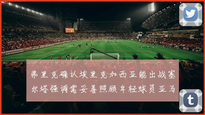 弗里克确认埃里克加西亚能出战塞尔塔强调需妥善照顾年轻球员亚马尔