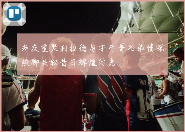 老友重聚利拉德与字母哥兄弟情深热聊共叙昔日辉煌时光