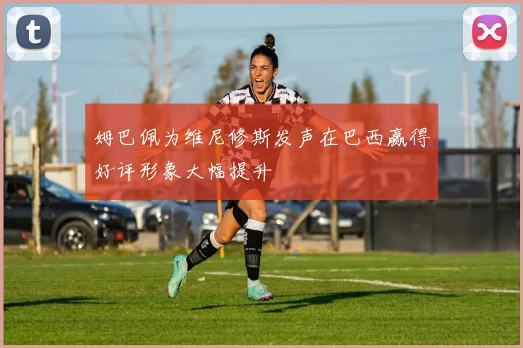 姆巴佩为维尼修斯发声在巴西赢得好评形象大幅提升