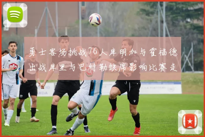 勇士客场挑战76人库明加与霍福德出战库里与巴特勒缺席影响比赛走势