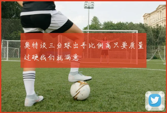 奥特谈三分球出手比例高只要质量过硬我们就满意