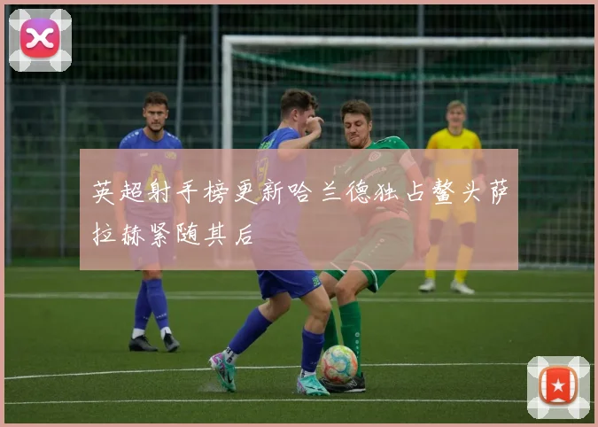 英超射手榜更新哈兰德独占鳌头萨拉赫紧随其后