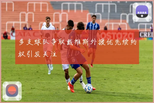 多支球队争取戴维斯外援优先续约权引发关注