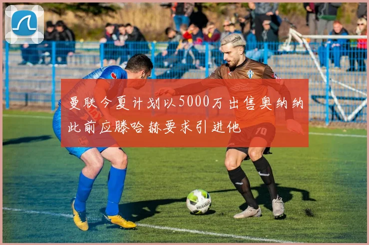 曼联今夏计划以5000万出售奥纳纳此前应滕哈赫要求引进他