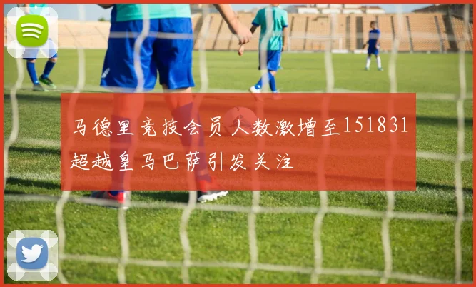 马德里竞技会员人数激增至151831超越皇马巴萨引发关注