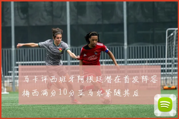 马卡评西班牙阿根廷潜在首发阵容梅西满分10分亚马尔紧随其后
