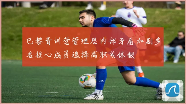 巴黎青训营管理层内部矛盾加剧多名核心成员选择离职或休假