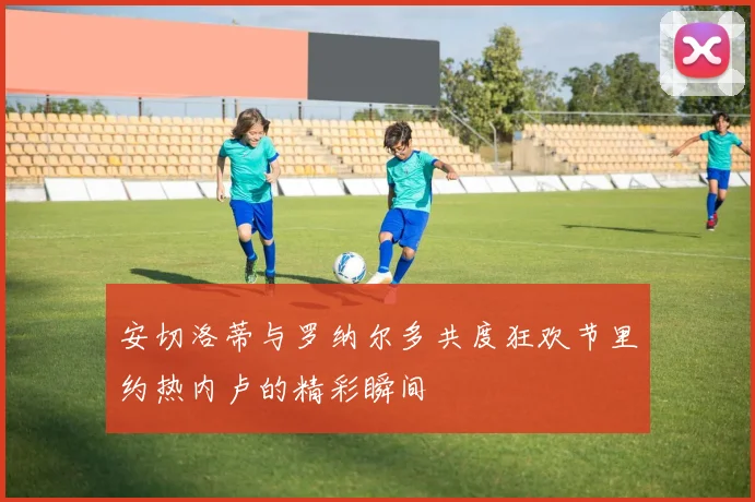 安切洛蒂与罗纳尔多共度狂欢节里约热内卢的精彩瞬间