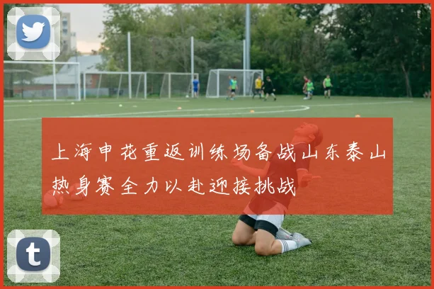 上海申花重返训练场备战山东泰山热身赛全力以赴迎接挑战