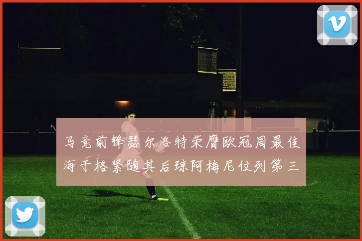 马竞前锋瑟尔洛特荣膺欧冠周最佳海于格紧随其后琼阿梅尼位列第三