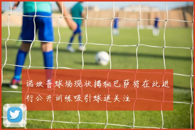 诺坎普球场现状揭秘巴萨将在此进行公开训练吸引球迷关注