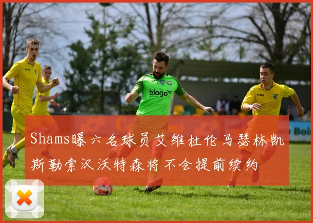 Shams曝六名球员艾维杜伦马瑟林凯斯勒索汉沃特森将不会提前续约