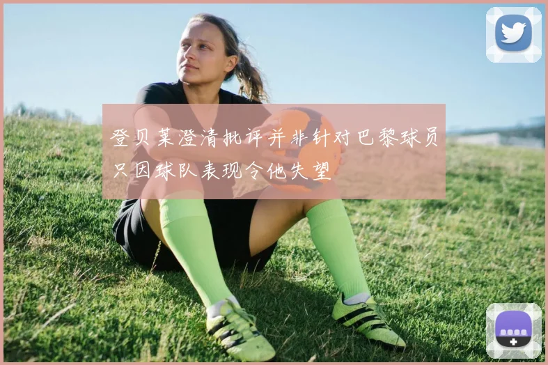 登贝莱澄清批评并非针对巴黎球员只因球队表现令他失望