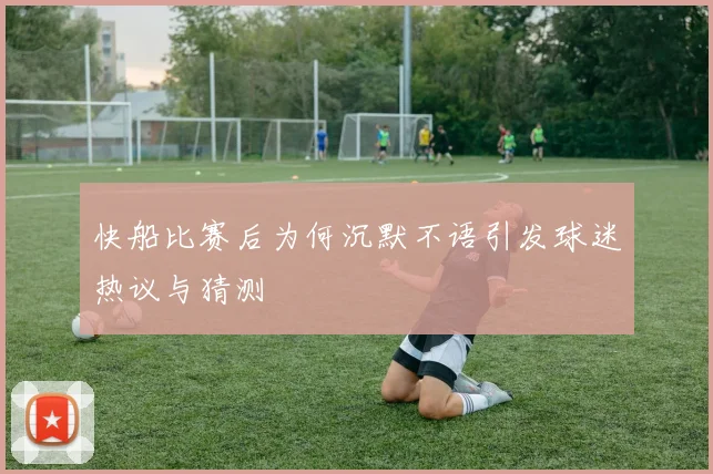 快船比赛后为何沉默不语引发球迷热议与猜测
