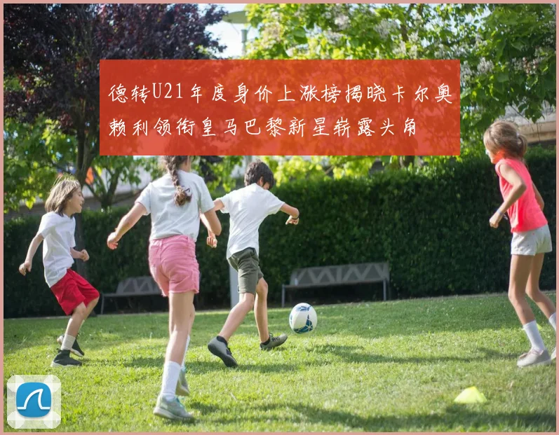 德转U21年度身价上涨榜揭晓卡尔奥赖利领衔皇马巴黎新星崭露头角
