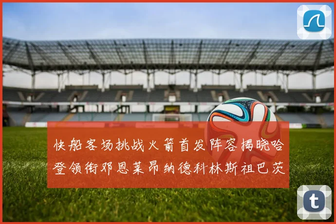 快船客场挑战火箭首发阵容揭晓哈登领衔邓恩莱昂纳德科林斯祖巴茨共战强敌