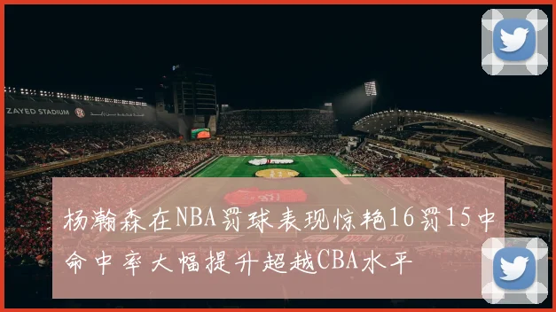 杨瀚森在NBA罚球表现惊艳16罚15中命中率大幅提升超越CBA水平