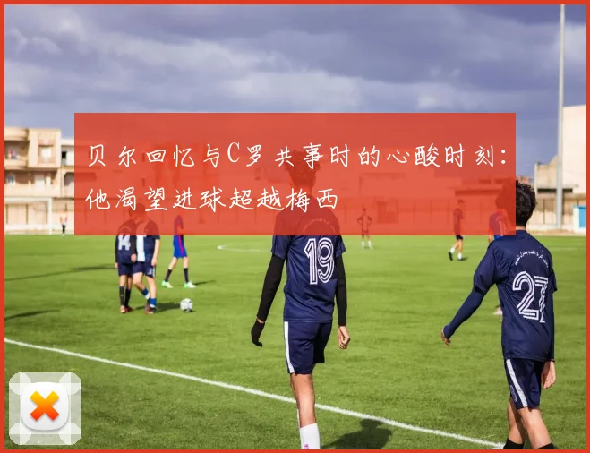 贝尔回忆与C罗共事时的心酸时刻：他渴望进球超越梅西