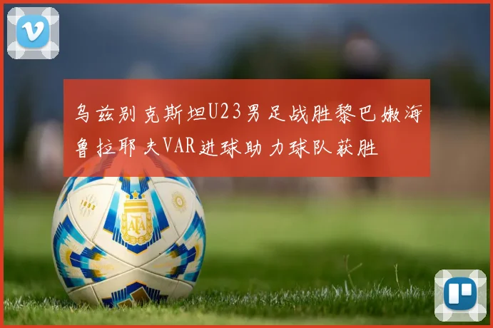乌兹别克斯坦U23男足战胜黎巴嫩海鲁拉耶夫VAR进球助力球队获胜
