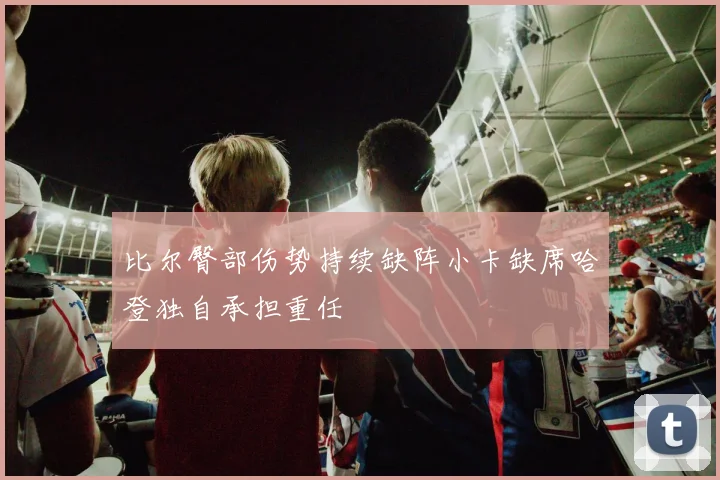 比尔臀部伤势持续缺阵小卡缺席哈登独自承担重任