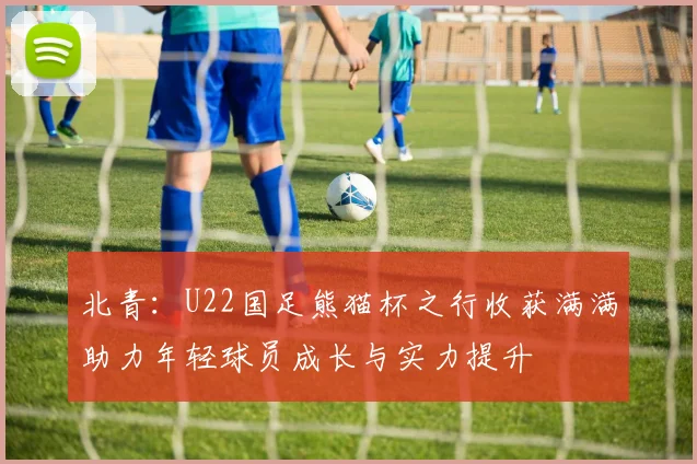北青：U22国足熊猫杯之行收获满满助力年轻球员成长与实力提升