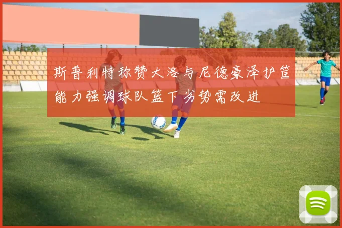 斯普利特称赞大洛与尼德豪泽护筐能力强调球队篮下劣势需改进