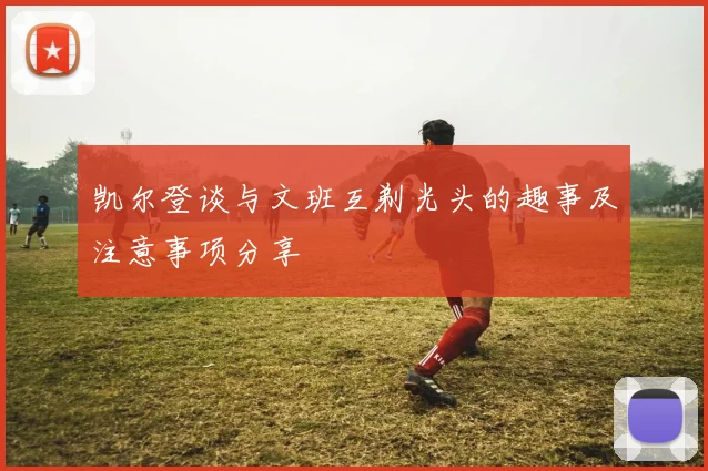 凯尔登谈与文班互剃光头的趣事及注意事项分享