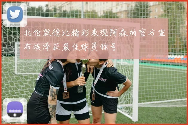 北伦敦德比精彩表现阿森纳官方宣布埃泽获最佳球员称号