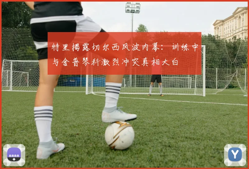 特里揭露切尔西风波内幕：训练中与舍普琴科激烈冲突真相大白