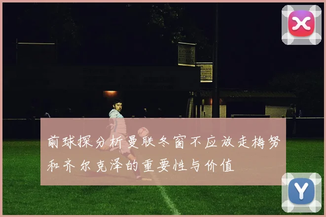 前球探分析曼联冬窗不应放走梅努和齐尔克泽的重要性与价值