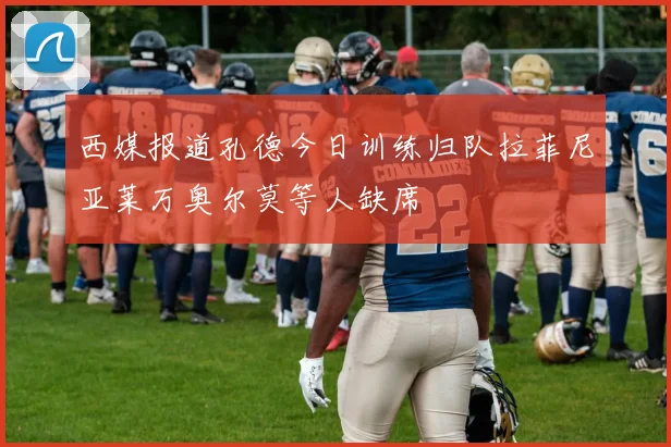 西媒报道孔德今日训练归队拉菲尼亚莱万奥尔莫等人缺席