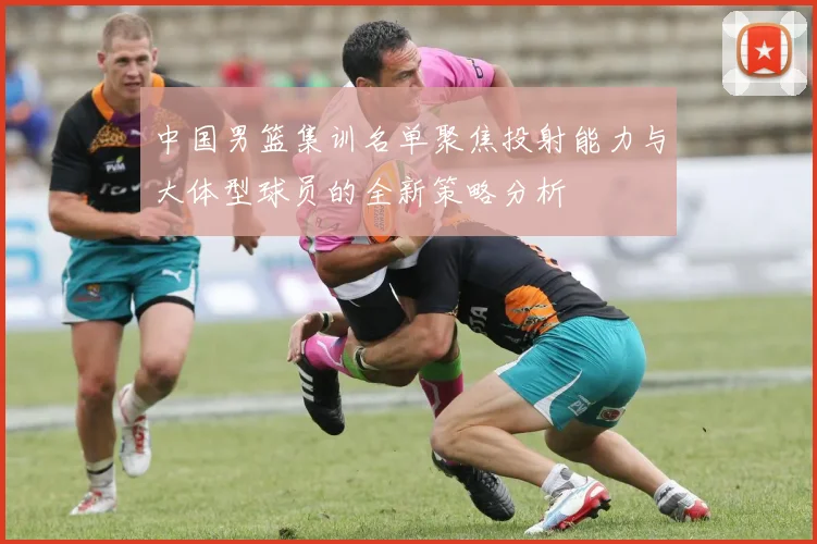 中国男篮集训名单聚焦投射能力与大体型球员的全新策略分析