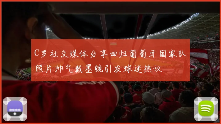 C罗社交媒体分享回归葡萄牙国家队照片帅气戴墨镜引发球迷热议