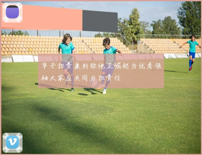华子担责康利称他正崛起为优秀领袖大家应共同分担责任