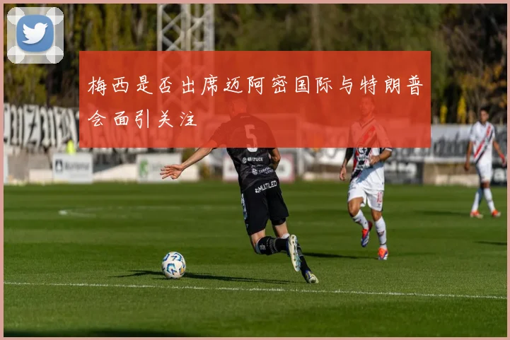 梅西是否出席迈阿密国际与特朗普会面引关注