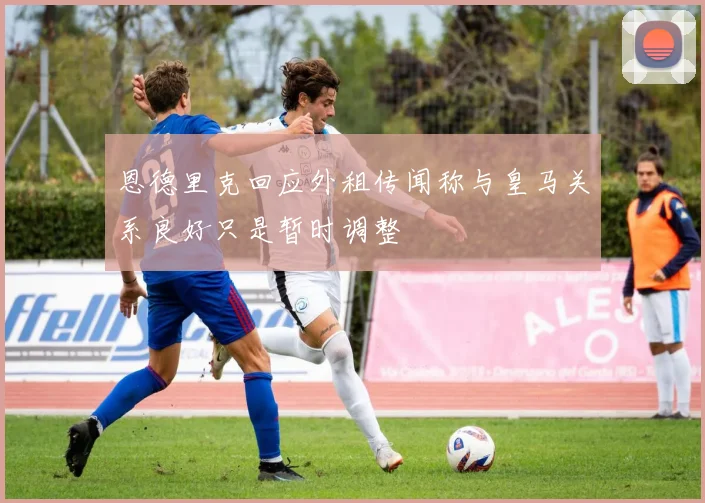 恩德里克回应外租传闻称与皇马关系良好只是暂时调整