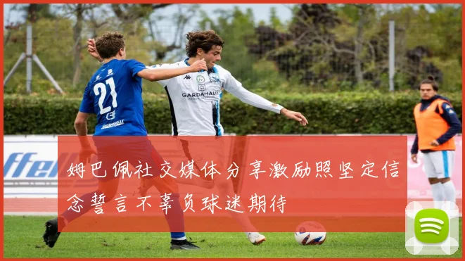 姆巴佩社交媒体分享激励照坚定信念誓言不辜负球迷期待