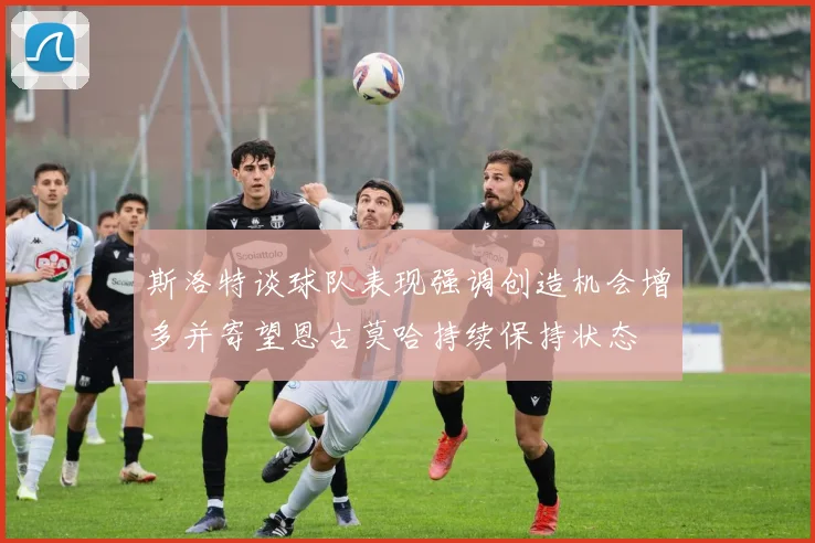 斯洛特谈球队表现强调创造机会增多并寄望恩古莫哈持续保持状态