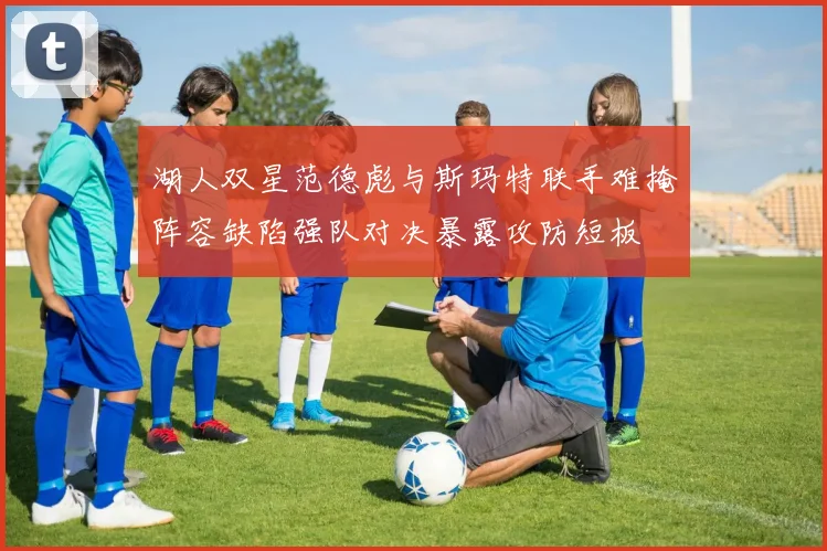 湖人双星范德彪与斯玛特联手难掩阵容缺陷强队对决暴露攻防短板